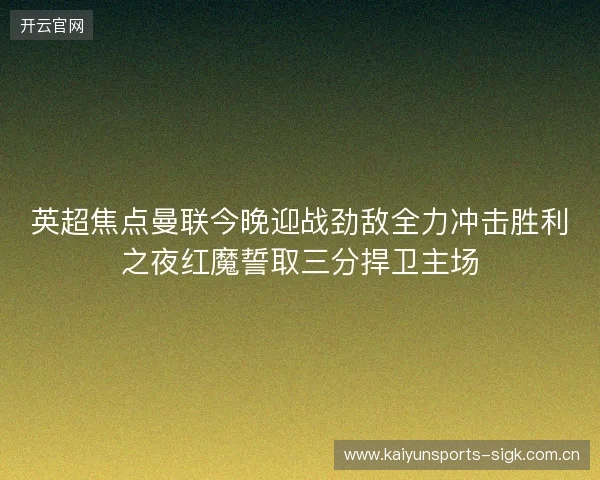 英超焦点曼联今晚迎战劲敌全力冲击胜利之夜红魔誓取三分捍卫主场 英超焦点曼联今晚迎战劲敌全力冲击胜利之夜红魔誓取三分捍卫主场
