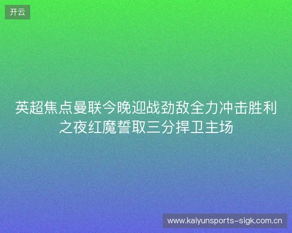 英超焦点曼联今晚迎战劲敌全力冲击胜利之夜红魔誓取三分捍卫主场 英超焦点曼联今晚迎战劲敌全力冲击胜利之夜红魔誓取三分捍卫主场